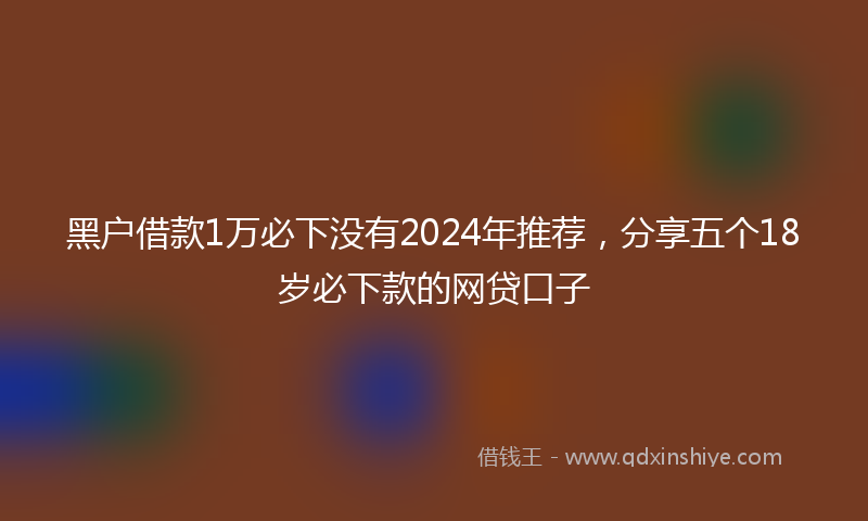 黑户借款1万必下没有2024年推荐，分享五个18岁必下款的网贷口子