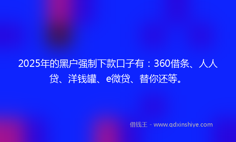 2025年的黑户强制下款口子有：360借条、人人贷、洋钱罐、e微贷、替你还等。