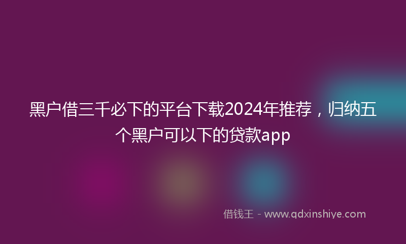 黑户借三千必下的平台下载2024年推荐，归纳五个黑户可以下的贷款app