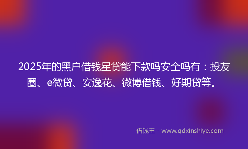 2025年的黑户借钱星贷能下款吗安全吗有：投友圈、e微贷、安逸花、微博借钱、好期贷等。