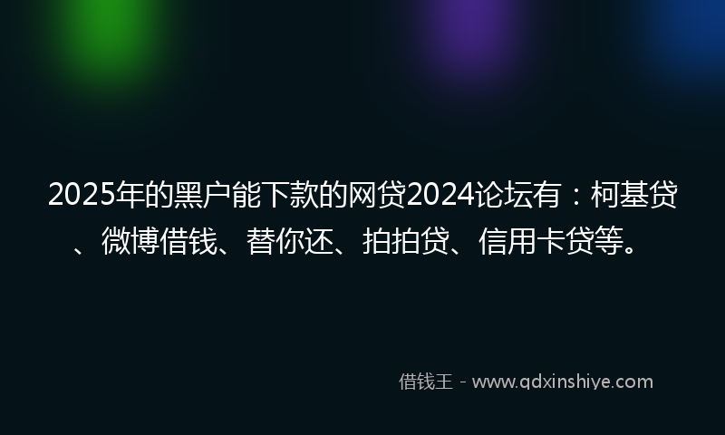 2025年的黑户能下款的网贷2024论坛有：柯基贷、微博借钱、替你还、拍拍贷、信用卡贷等。