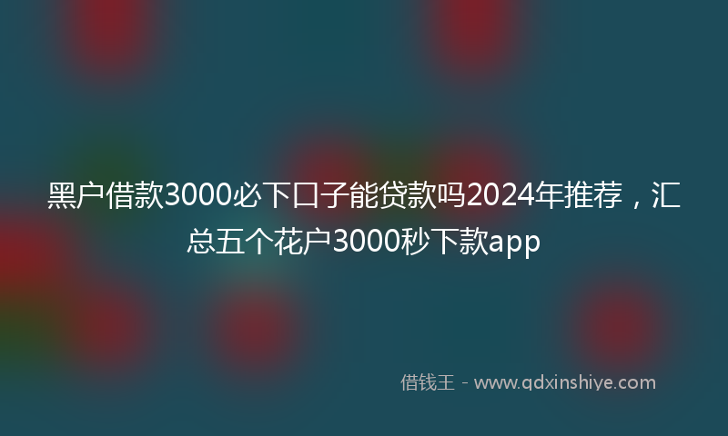 黑户借款3000必下口子能贷款吗2024年推荐，汇总五个花户3000秒下款app