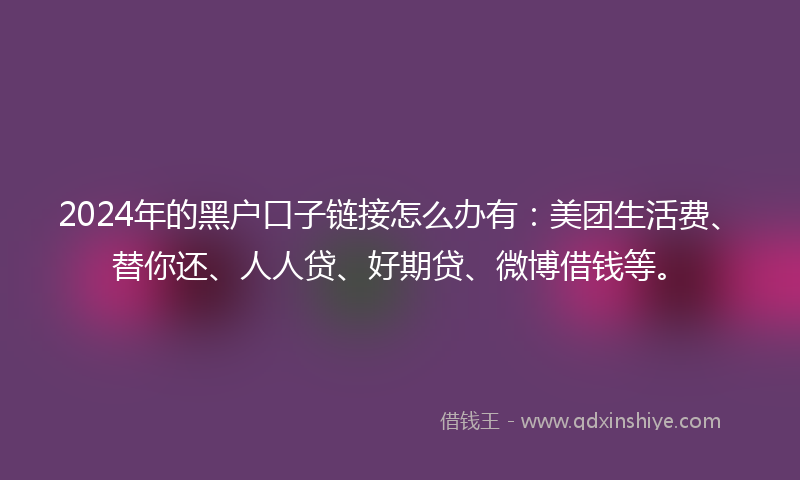 2024年的黑户口子链接怎么办有：美团生活费、替你还、人人贷、好期贷、微博借钱等。
