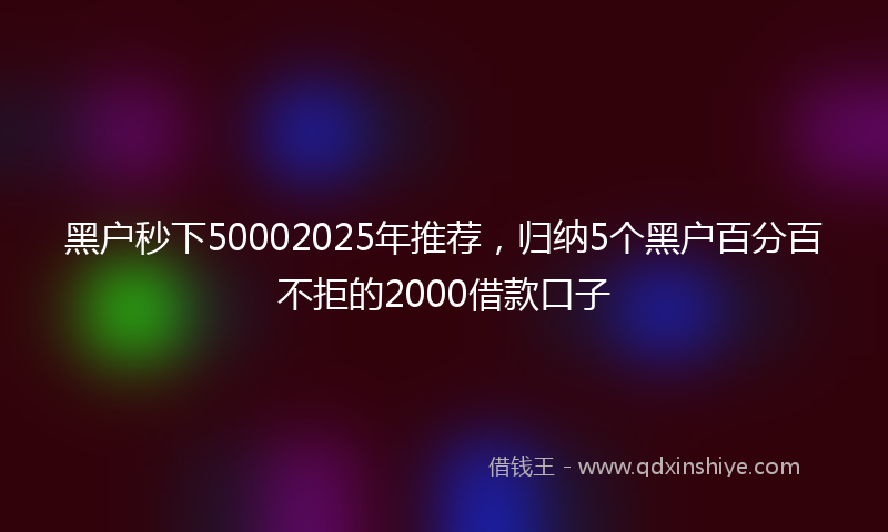黑户秒下50002025年推荐，归纳5个黑户百分百不拒的2000借款口子