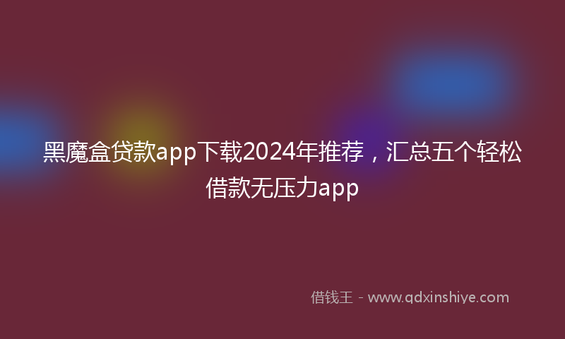 黑魔盒贷款app下载2024年推荐，汇总五个轻松借款无压力app