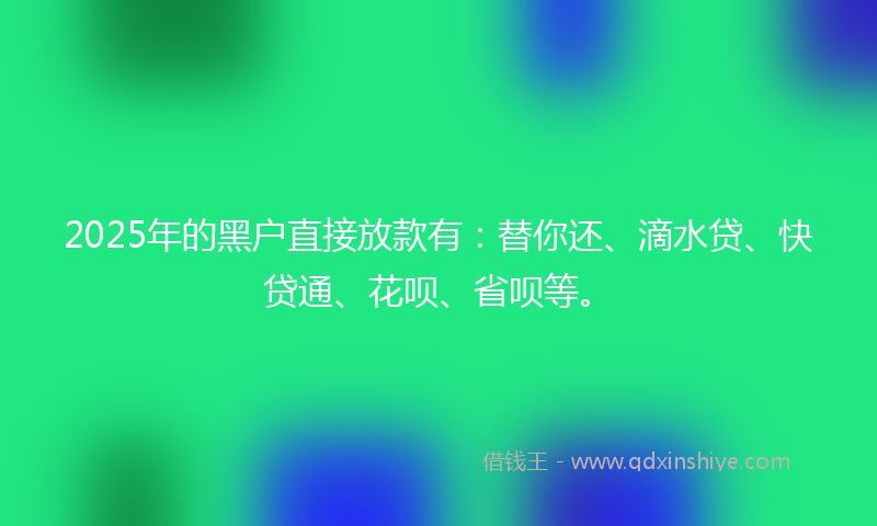 2025年的黑户直接放款有：替你还、滴水贷、快贷通、花呗、省呗等。