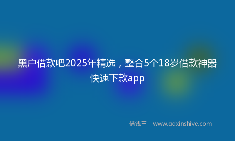 黑户借款吧2025年精选，整合5个18岁借款神器快速下款app
