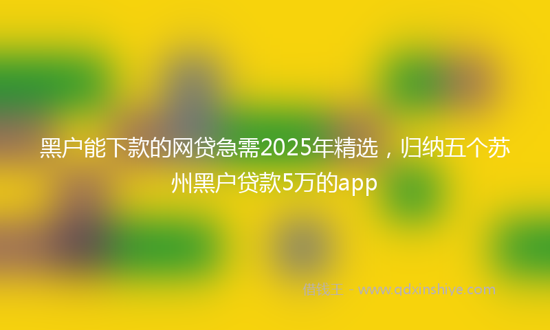 黑户能下款的网贷急需2025年精选，归纳五个苏州黑户贷款5万的app