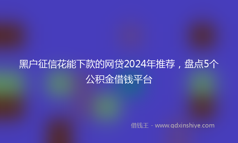 黑户征信花能下款的网贷2024年推荐，盘点5个公积金借钱平台