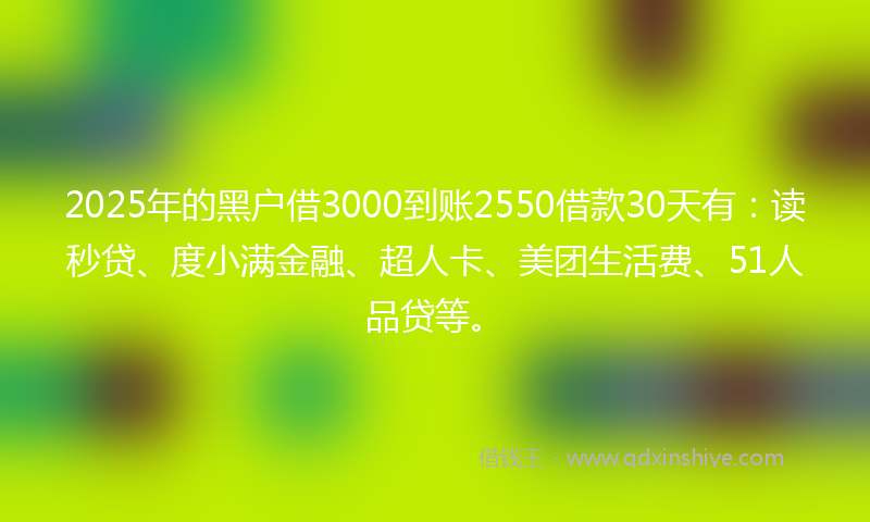 2025年的黑户借3000到账2550借款30天有：读秒贷、度小满金融、超人卡、美团生活费、51人品贷等。