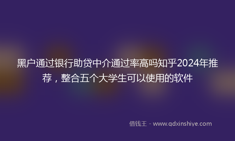 黑户通过银行助贷中介通过率高吗知乎2024年推荐，整合五个大学生可以使用的软件