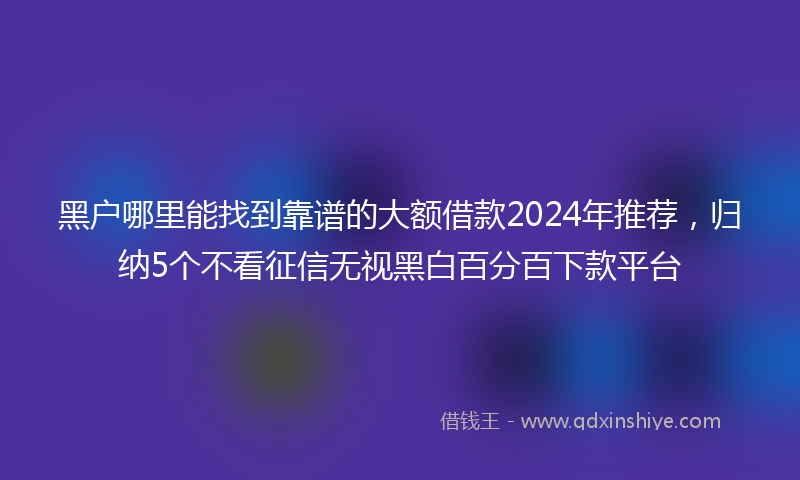 黑户哪里能找到靠谱的大额借款2024年推荐，归纳5个不看征信无视黑白百分百下款平台