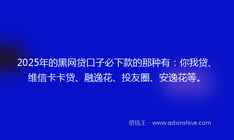 2025年的黑网贷口子必下款的那种有：你我贷、维信卡卡贷、融逸花、投友圈、安逸花等。