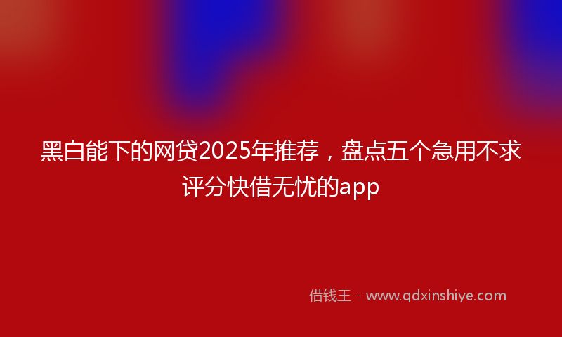 黑白能下的网贷2025年推荐，盘点五个急用不求评分快借无忧的app
