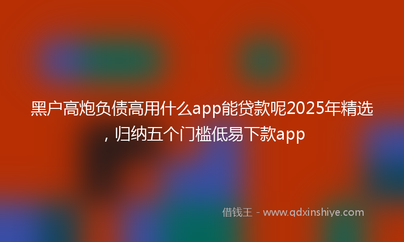 黑户高炮负债高用什么app能贷款呢2025年精选，归纳五个门槛低易下款app