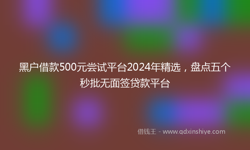 黑户借款500元尝试平台2024年精选，盘点五个秒批无面签贷款平台