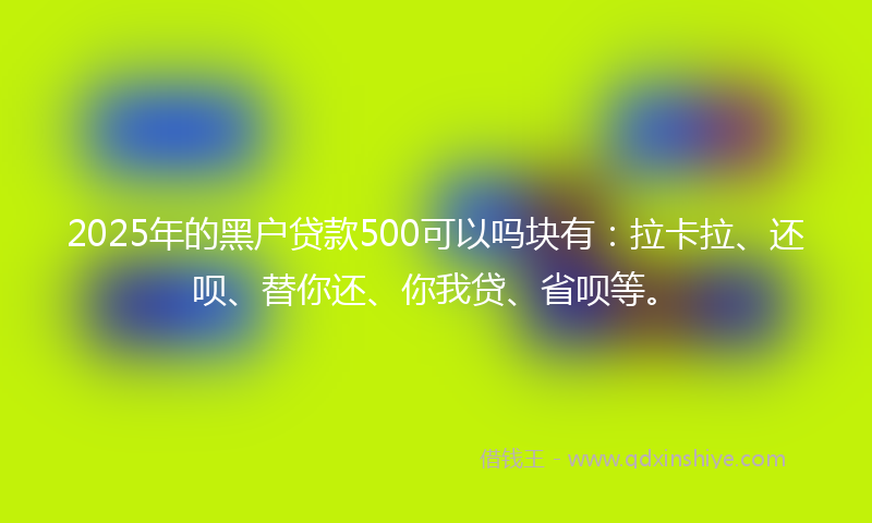 2025年的黑户贷款500可以吗块有：拉卡拉、还呗、替你还、你我贷、省呗等。