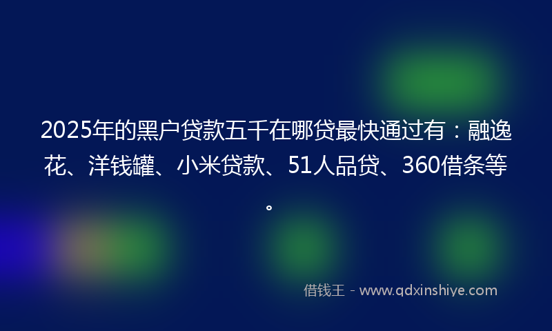2025年的黑户贷款五千在哪贷最快通过有：融逸花、洋钱罐、小米贷款、51人品贷、360借条等。