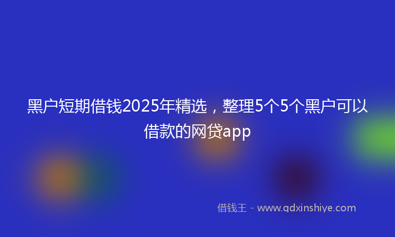 黑户短期借钱2025年精选，整理5个5个黑户可以借款的网贷app