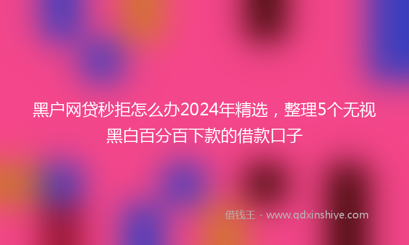 黑户网贷秒拒怎么办2024年精选，整理5个无视黑白百分百下款的借款口子