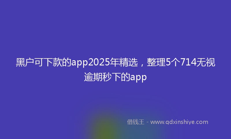 黑户可下款的app2025年精选，整理5个714无视逾期秒下的app
