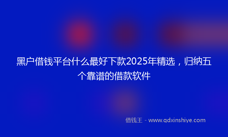 黑户借钱平台什么最好下款2025年精选，归纳五个靠谱的借款软件