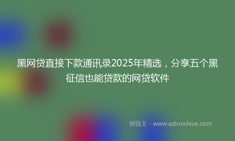黑网贷直接下款通讯录2025年精选，分享五个黑征信也能贷款的网贷软件