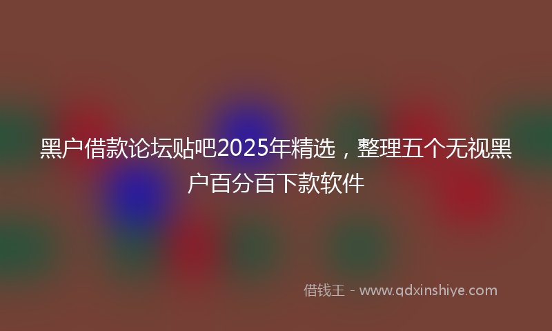 黑户借款论坛贴吧2025年精选，整理五个无视黑户百分百下款软件