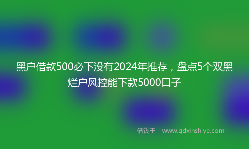 黑户借款500必下没有2024年推荐，盘点5个双黑烂户风控能下款5000口子