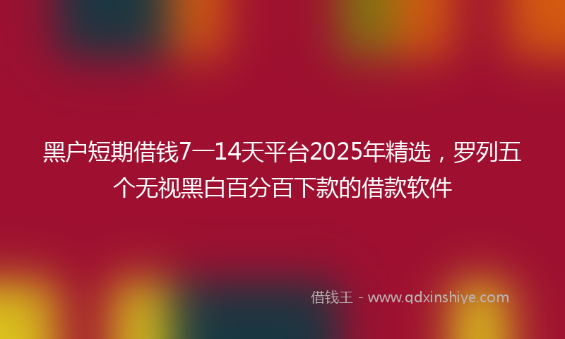 黑户短期借钱7一14天平台2025年精选，罗列五个无视黑白百分百下款的借款软件