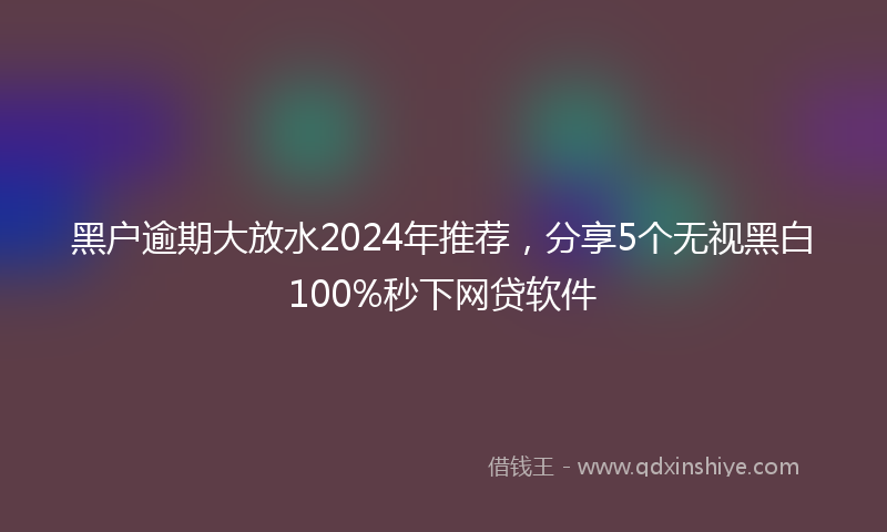 黑户逾期大放水2024年推荐，分享5个无视黑白100%秒下网贷软件