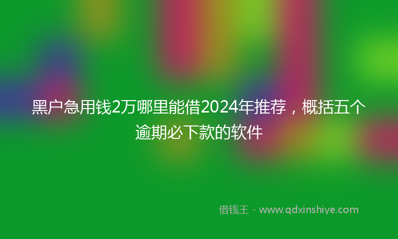 黑户急用钱2万哪里能借2024年推荐，概括五个逾期必下款的软件