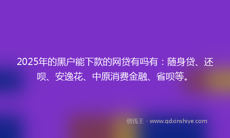 2025年的黑户能下款的网贷有吗有：随身贷、还呗、安逸花、中原消费金融、省呗等。
