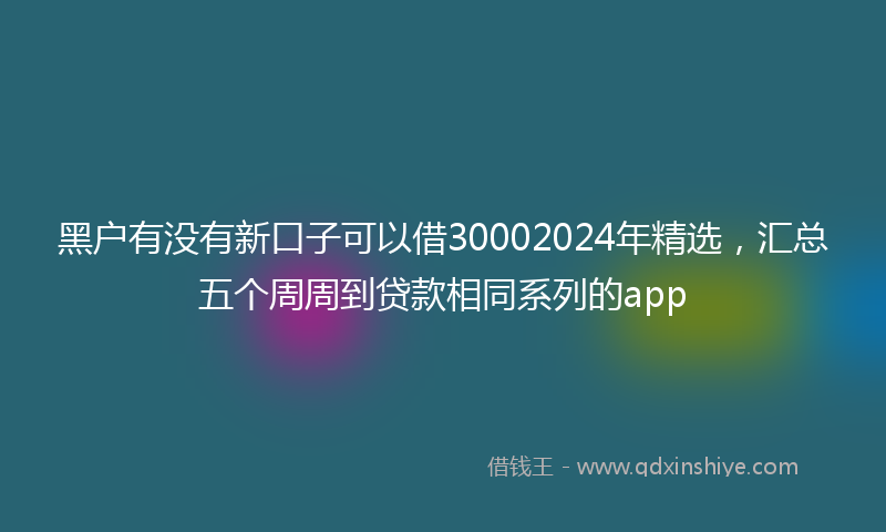 黑户有没有新口子可以借30002024年精选，汇总五个周周到贷款相同系列的app