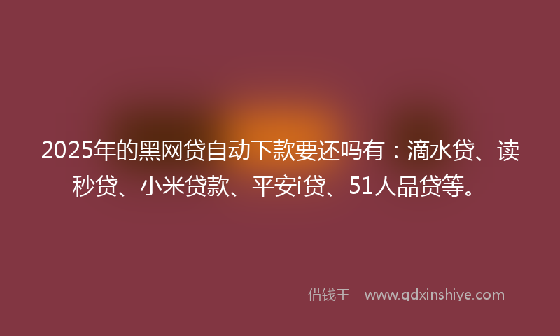 2025年的黑网贷自动下款要还吗有：滴水贷、读秒贷、小米贷款、平安i贷、51人品贷等。