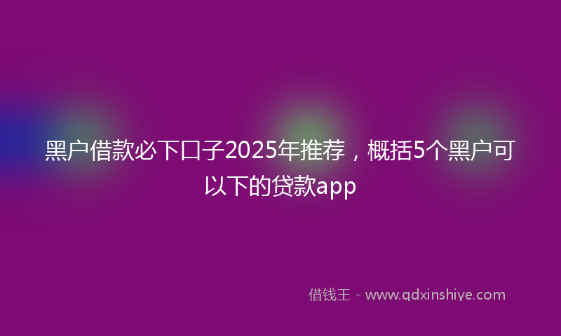 黑户借款必下口子2025年推荐，概括5个黑户可以下的贷款app