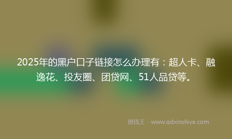 2025年的黑户口子链接怎么办理有：超人卡、融逸花、投友圈、团贷网、51人品贷等。