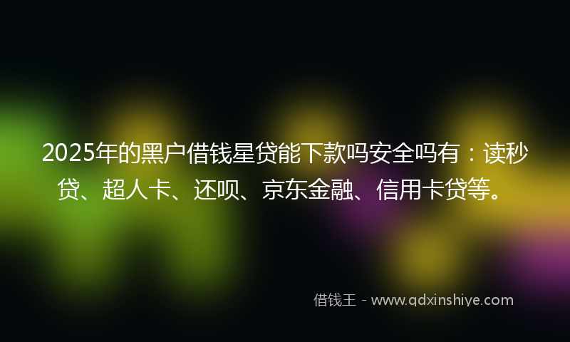 2025年的黑户借钱星贷能下款吗安全吗有：读秒贷、超人卡、还呗、京东金融、信用卡贷等。