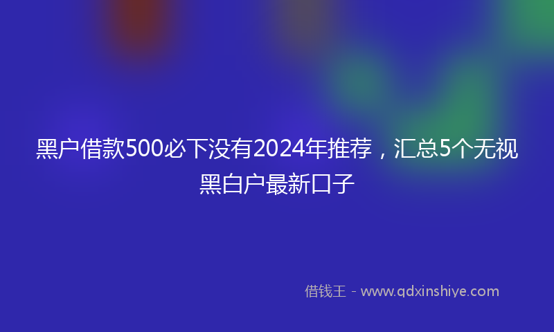 黑户借款500必下没有2024年推荐，汇总5个无视黑白户最新口子