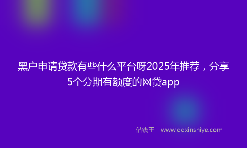 黑户申请贷款有些什么平台呀2025年推荐，分享5个分期有额度的网贷app