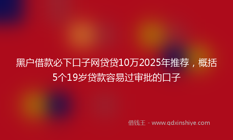 黑户借款必下口子网贷贷10万2025年推荐，概括5个19岁贷款容易过审批的口子