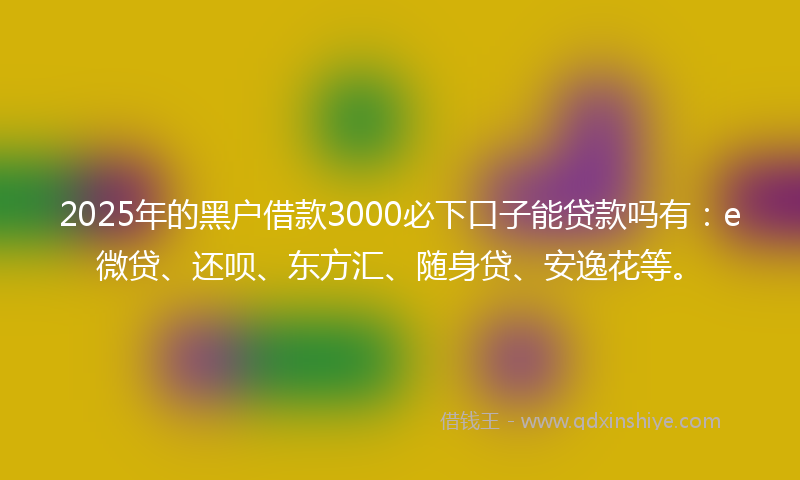 2025年的黑户借款3000必下口子能贷款吗有：e微贷、还呗、东方汇、随身贷、安逸花等。