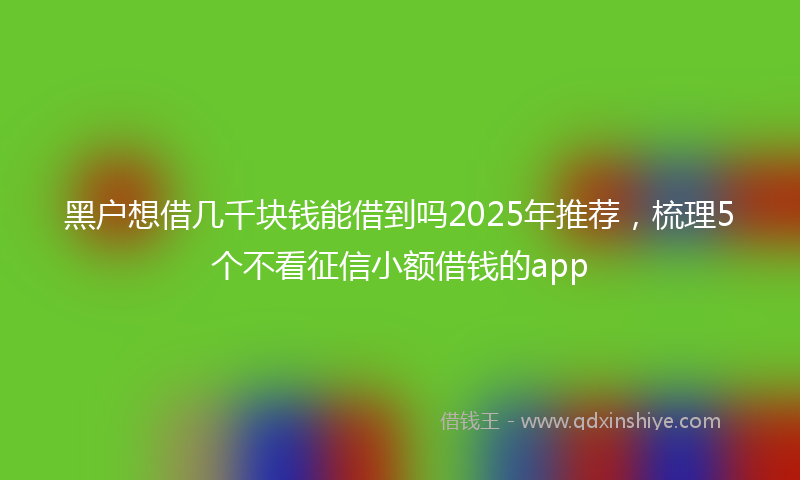 黑户想借几千块钱能借到吗2025年推荐，梳理5个不看征信小额借钱的app