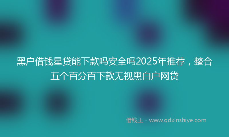 黑户借钱星贷能下款吗安全吗2025年推荐，整合五个百分百下款无视黑白户网贷