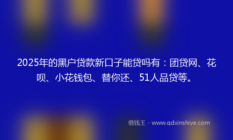 2025年的黑户贷款新口子能贷吗有：团贷网、花呗、小花钱包、替你还、51人品贷等。