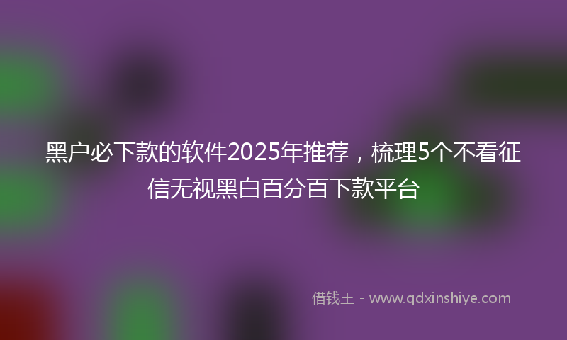 黑户必下款的软件2025年推荐，梳理5个不看征信无视黑白百分百下款平台