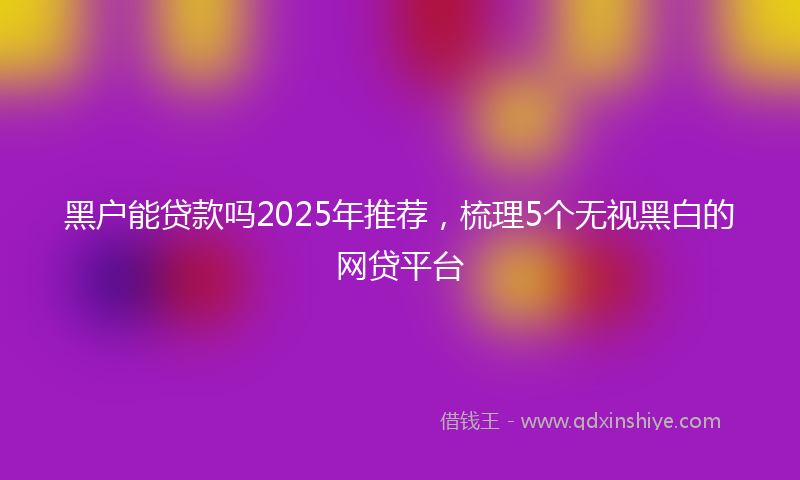 黑户能贷款吗2025年推荐，梳理5个无视黑白的网贷平台