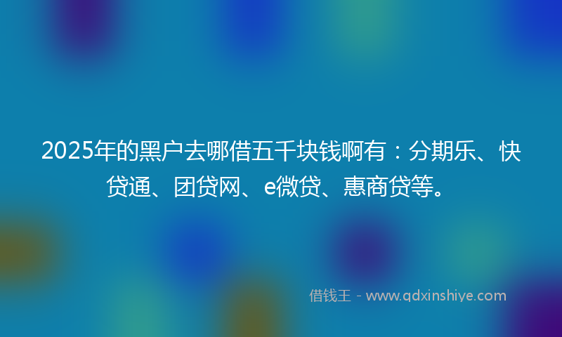 2025年的黑户去哪借五千块钱啊有：分期乐、快贷通、团贷网、e微贷、惠商贷等。