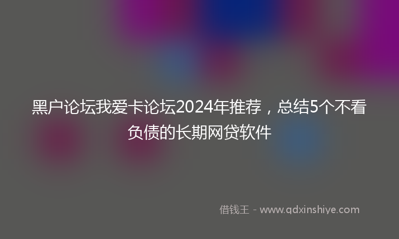 黑户论坛我爱卡论坛2024年推荐，总结5个不看负债的长期网贷软件