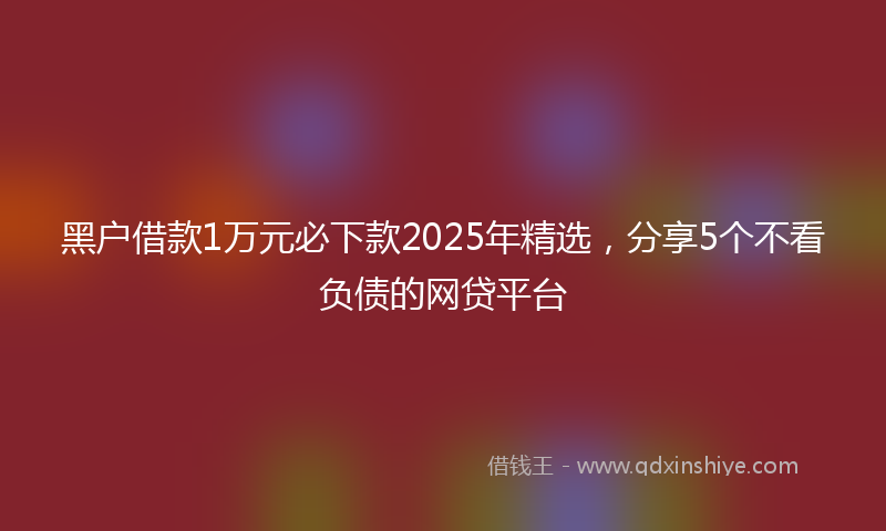 黑户借款1万元必下款2025年精选，分享5个不看负债的网贷平台